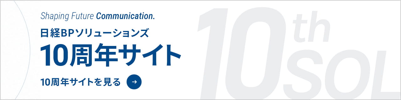 Shaping Future Communication. 日経BPソリューションズ 10周年サイト 10周年サイトを見る